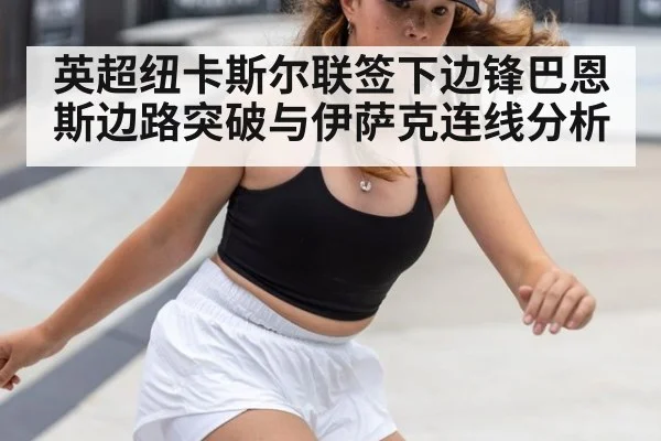 英超纽卡斯尔联签下边锋巴恩斯边路突破与伊萨克连线分析